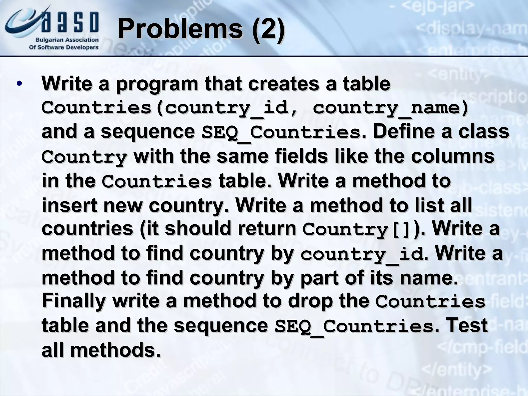 Problems (2) Write a program that creates a table  Countries(country_id, country_name)  and a sequence  SEQ_Countries . Define a class  Country  with the same fields like the columns in the  Countries  table. Write a method to insert new country. Write a method to list all countries (it should return  Country[] ). Write a method to find country by  country_id . Write a method to find country by part of its name. Finally write a method to drop the  Countries  table and the sequence  SEQ_Countries . Test all methods. 