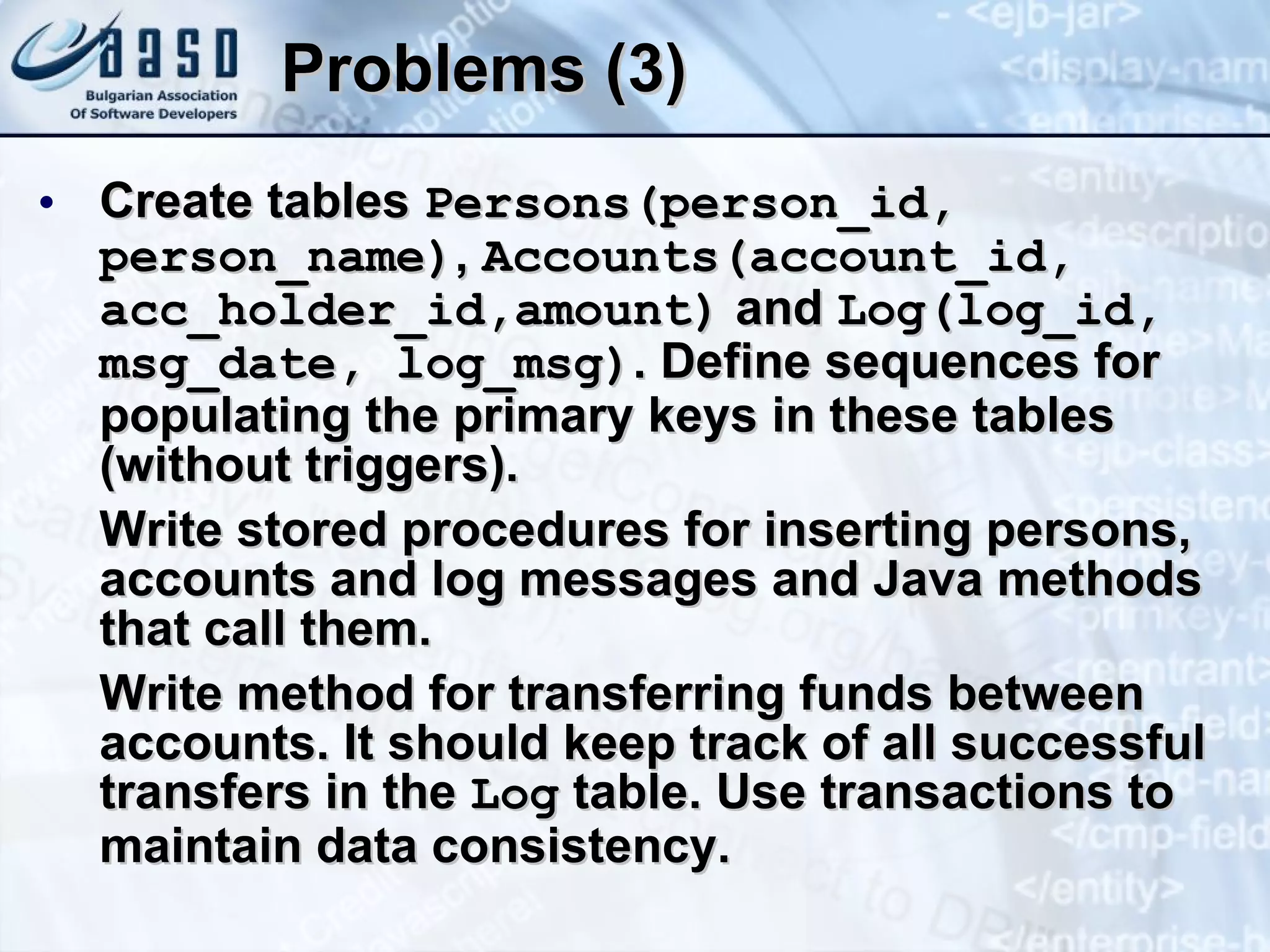 Problems (3) Create tables  Persons(person_id, person_name) ,   Accounts(account_id, acc_holder_id ,amount )  and  Log(log_id,   msg_date, log_msg) .  Define sequences for populating the primary keys in these tables (without triggers). Write stored procedures for inserting persons, accounts and log messages and Java methods that call them. Write method for transferring funds between accounts. It should keep track of all successful transfers in the  Log  table. Use transactions to maintain data consistency. 