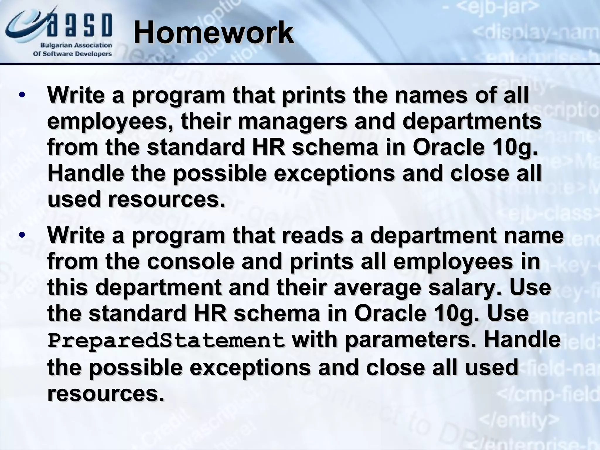 Homework Write a program that prints the names of all employees, their managers and departments from the standard HR schema in Oracle 10g. Handle the possible exceptions and close all used resources. Write a program that reads a department name from the console and prints all employees in this department and their average salary. Use the standard HR schema in Oracle 10g. Use  PreparedStatement  with parameters. Handle the possible exceptions and close all used resources. 