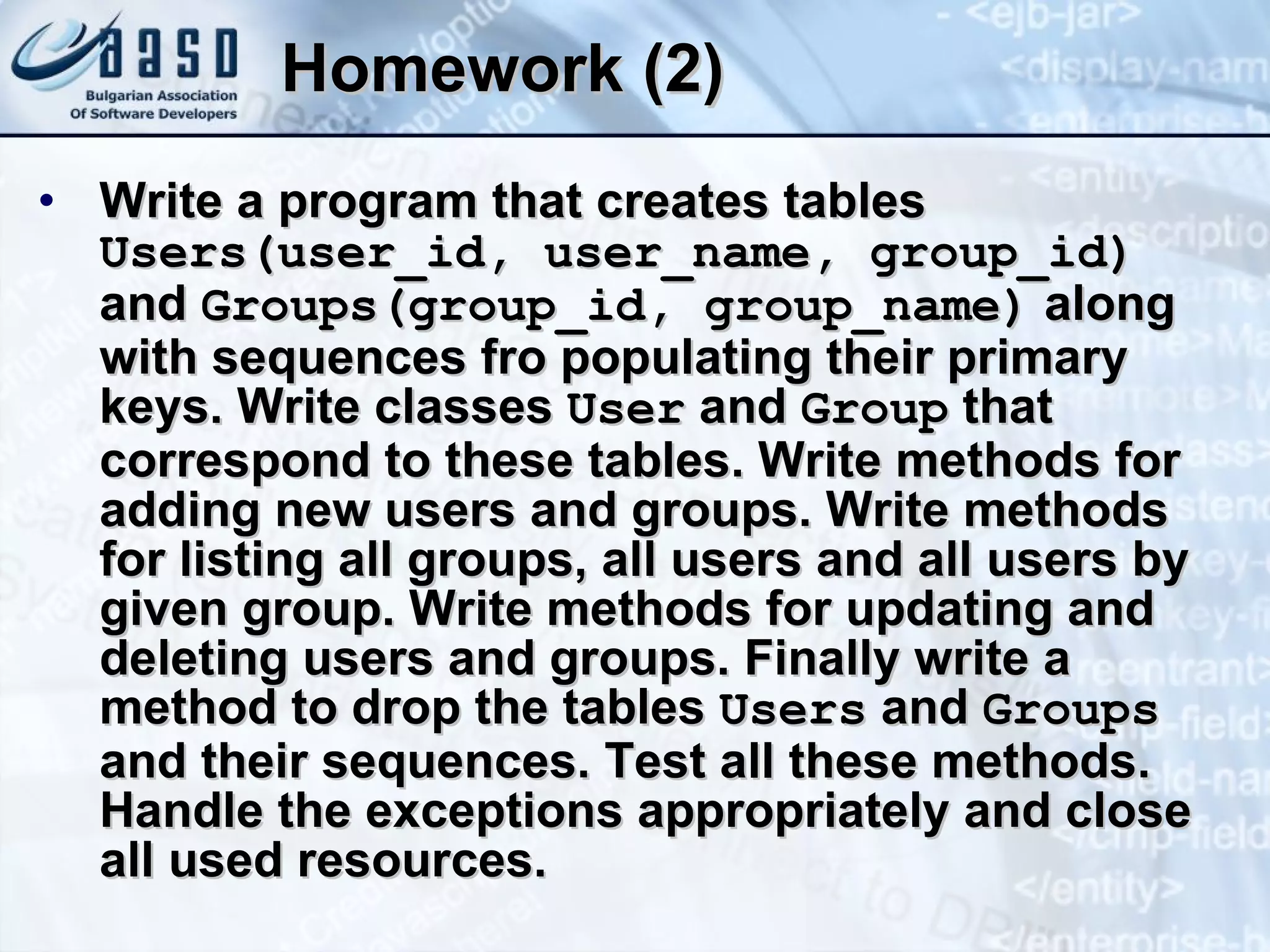 Homework (2) Write a program that creates tables  Users(user_id, user_name, group_id)  and  Groups(group_id, group_name)  along with sequences fro populating their primary keys. Write classes  User  and  Group  that correspond to these tables. Write methods for adding new users and groups. Write methods for listing all groups, all users and all users by given group. Write methods for updating and deleting users and groups. Finally write a method to drop the tables  Users  and  Groups  and their sequences. Test all these methods. Handle the exceptions appropriately and close all used resources. 