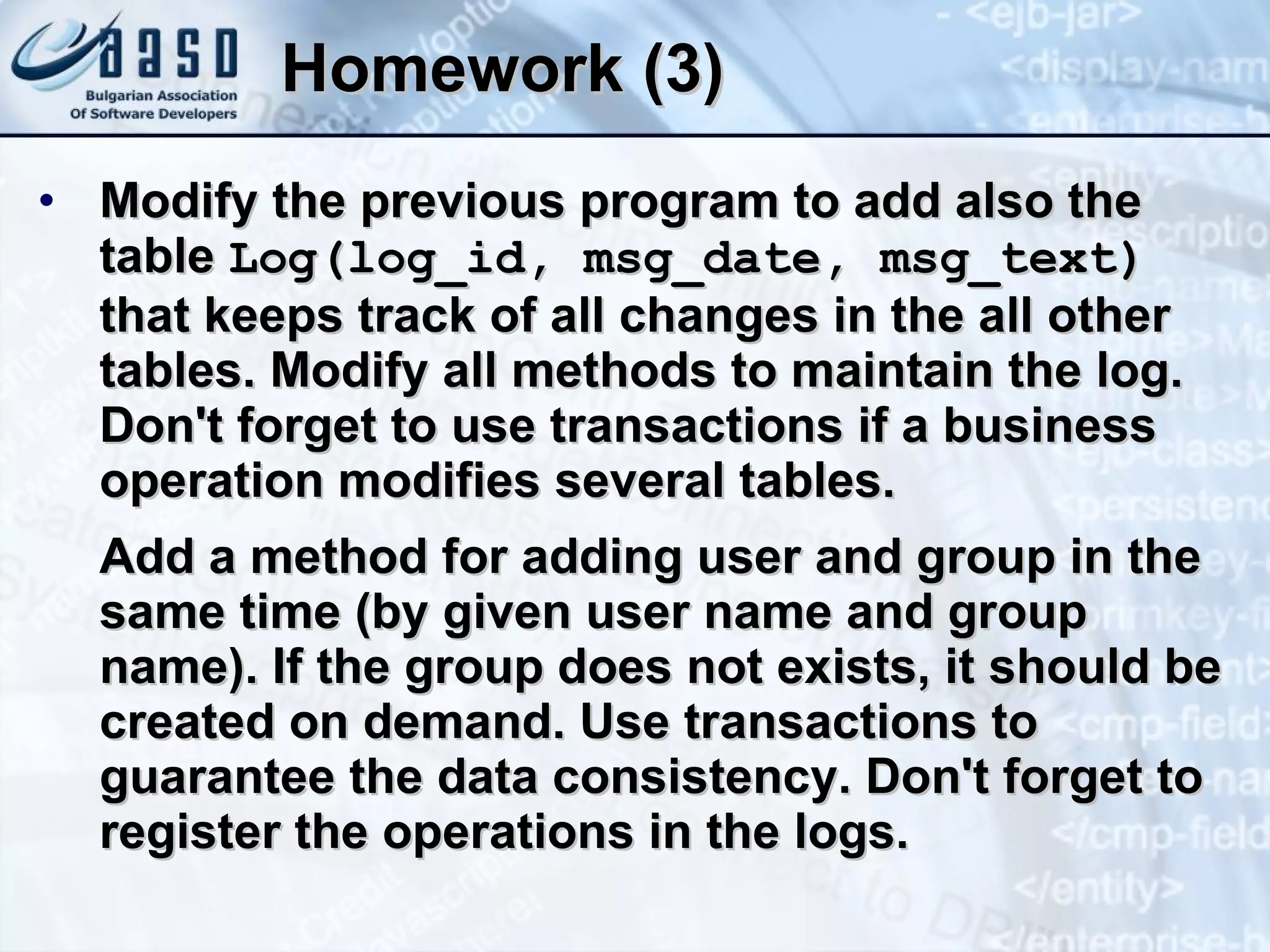 Homework (3) Modify the previous program to add also the table  Log(log_id, msg_date, msg_text)  that keeps track of all changes in the all other tables. Modify all methods to maintain the log. Don't forget to use transactions if a business operation modifies several tables. Add a method for adding user and group in the same time (by given user name and group name). If the group does not exists, it should be created on demand. Use transactions to guarantee the data consistency. Don't forget to register the operations in the logs. 