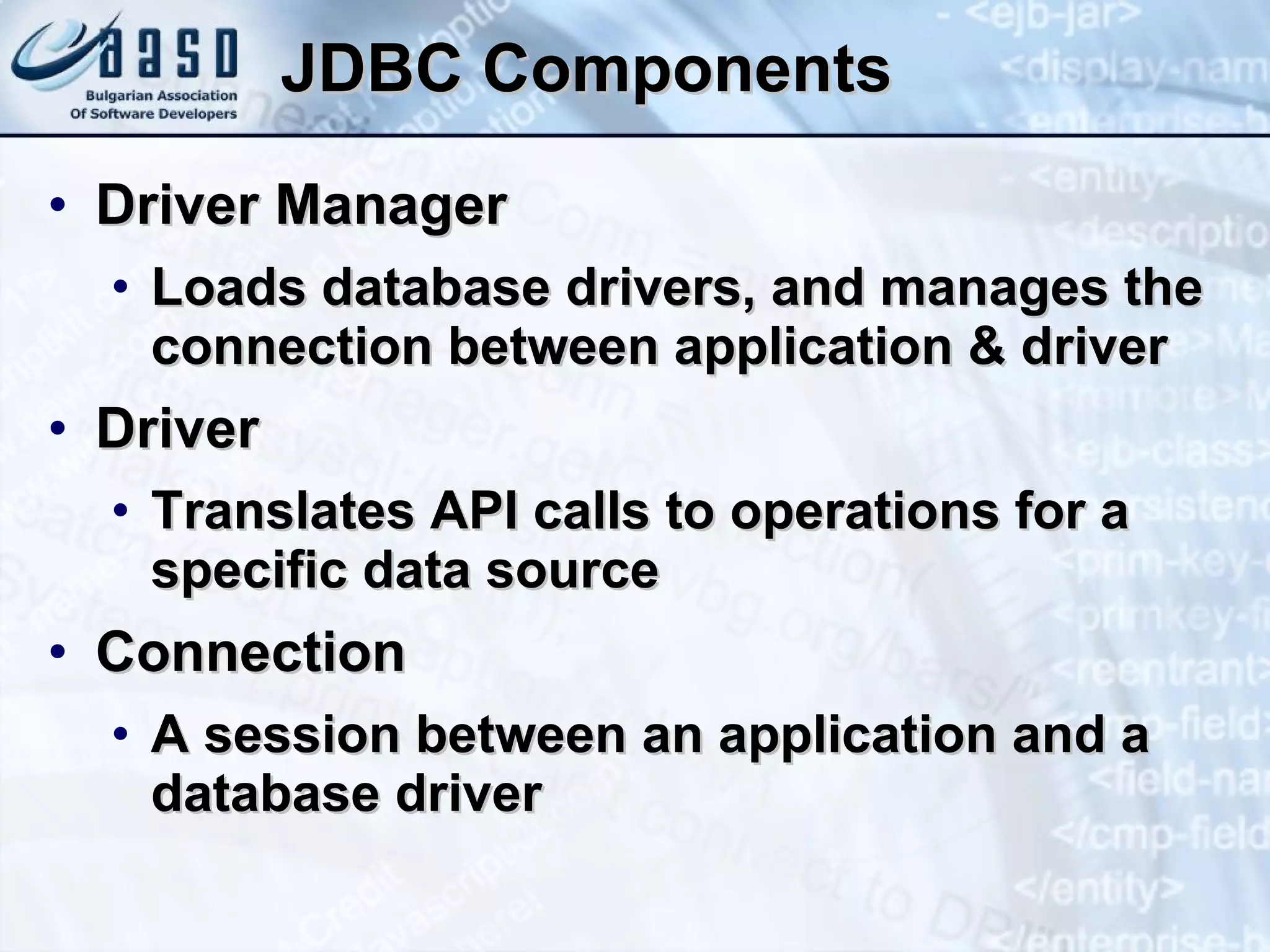 JDBC Components Driver Manager Loads database drivers, and manages the connection between application & driver Driver Translates API calls to operations for a specific data source Connection A session between an application and a database driver 