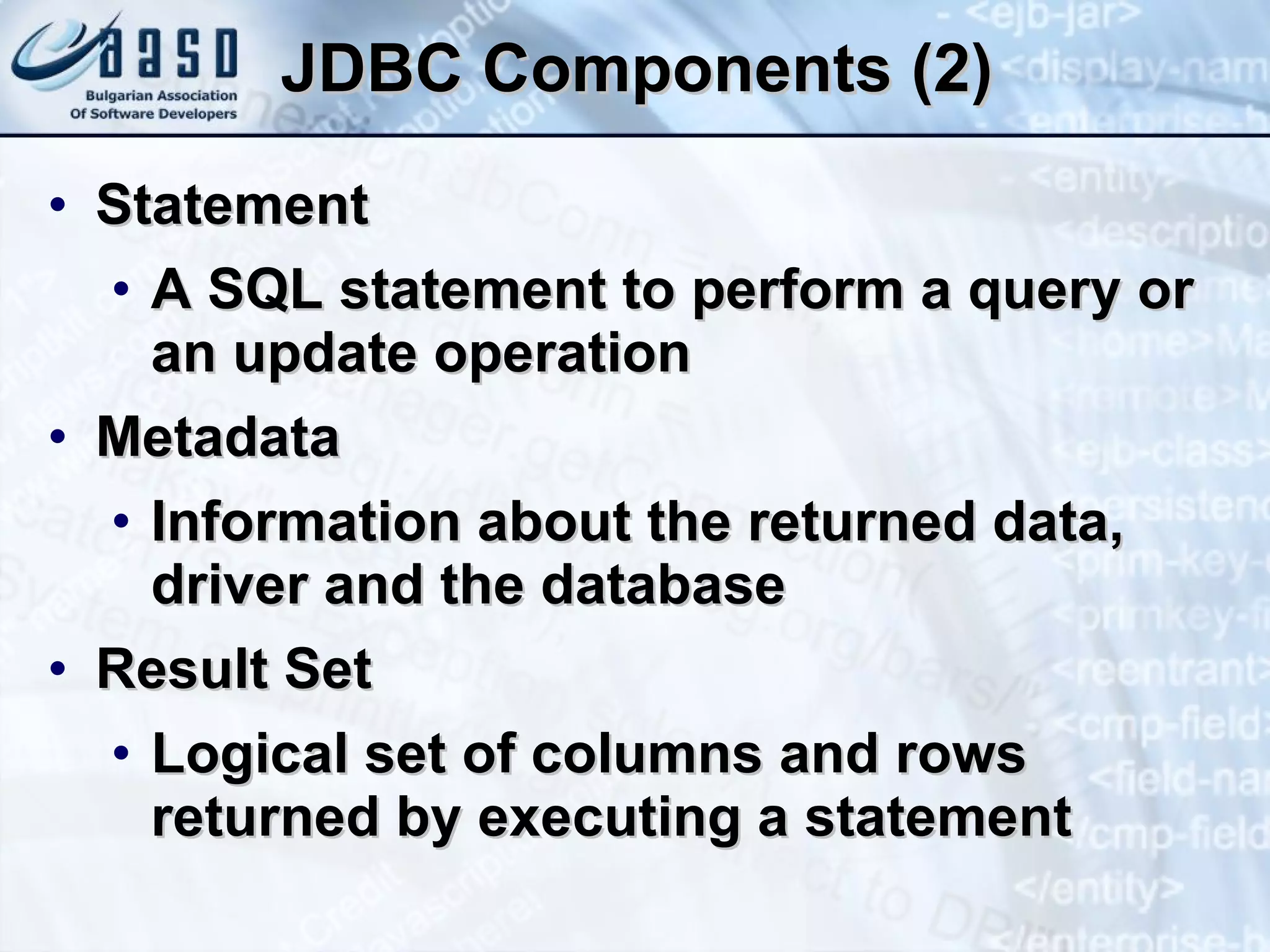 JDBC Components (2) Statement A SQL statement to perform a query or an update operation Metadata Information about the returned data, driver and the database Result Set Logical set of columns and rows returned by executing a statement 