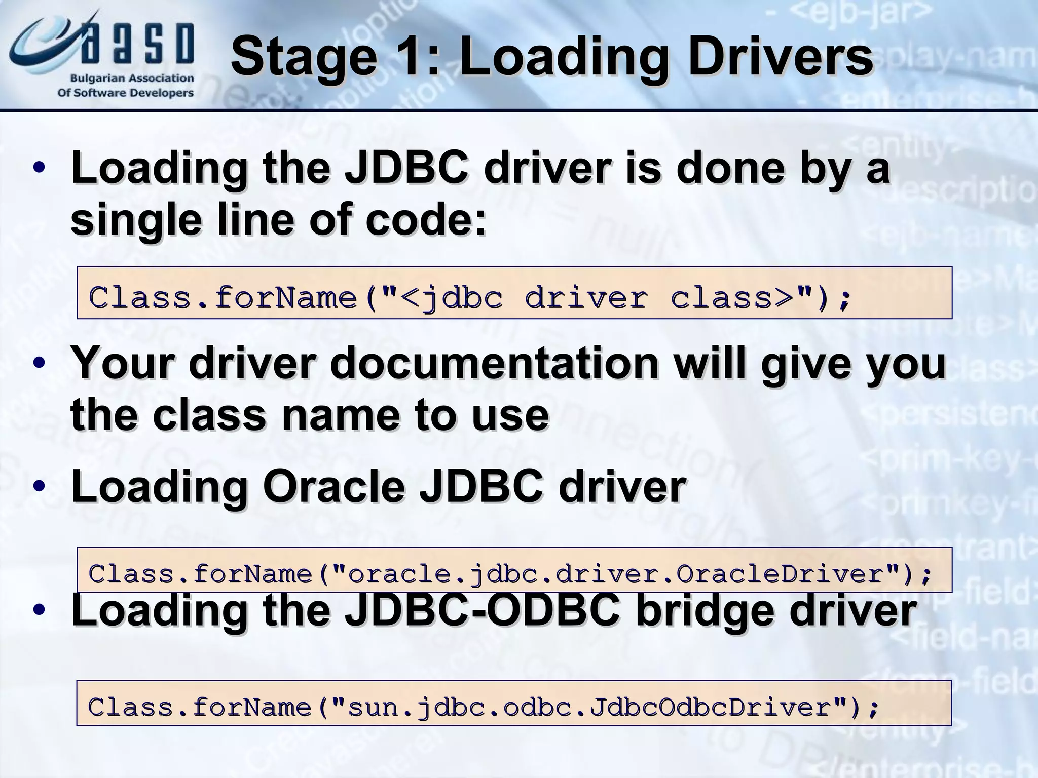 Stage 1: Loading Drivers Loading the JDBC driver is done by a single line of code: Your driver documentation will give you the class name to use Loading Oracle JDBC driver Loading the JDBC-ODBC bridge driver  Class.forName(&quot; < jdbc  d river  class> &quot;);   Class.forName(&quot;oracle.jdbc.driver.OracleDriver&quot;);  Class.forName(&quot;sun.jdbc.odbc.JdbcOdbcDriver&quot;); 