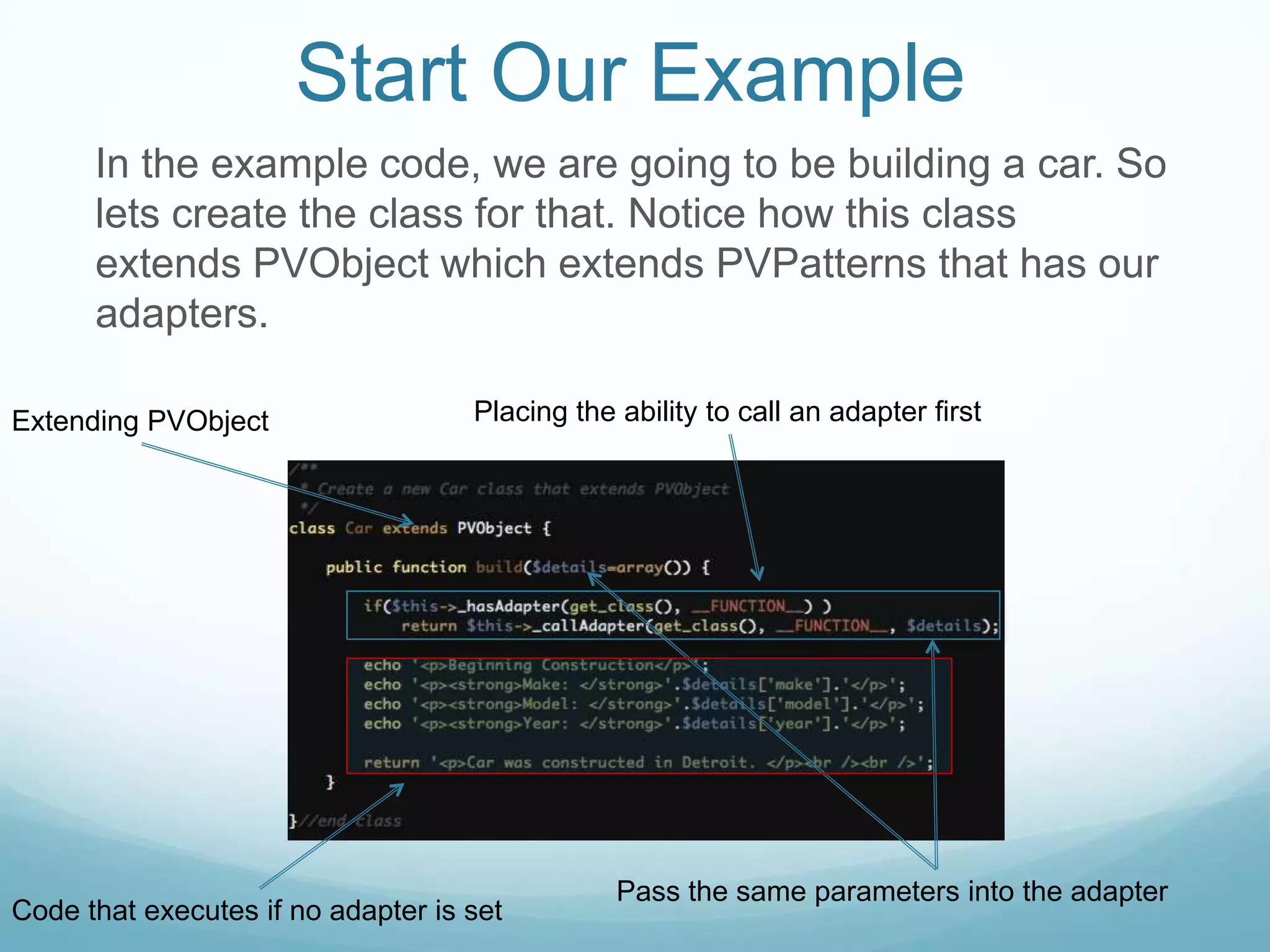 Start Our Example
      In the example code, we are going to be building a car. So
      lets create the class for that. Notice how this class
      extends PVObject which extends PVPatterns that has our
      adapters.

Extending PVObject                  Placing the ability to call an adapter first




                                                Pass the same parameters into the adapter
Code that executes if no adapter is set
 