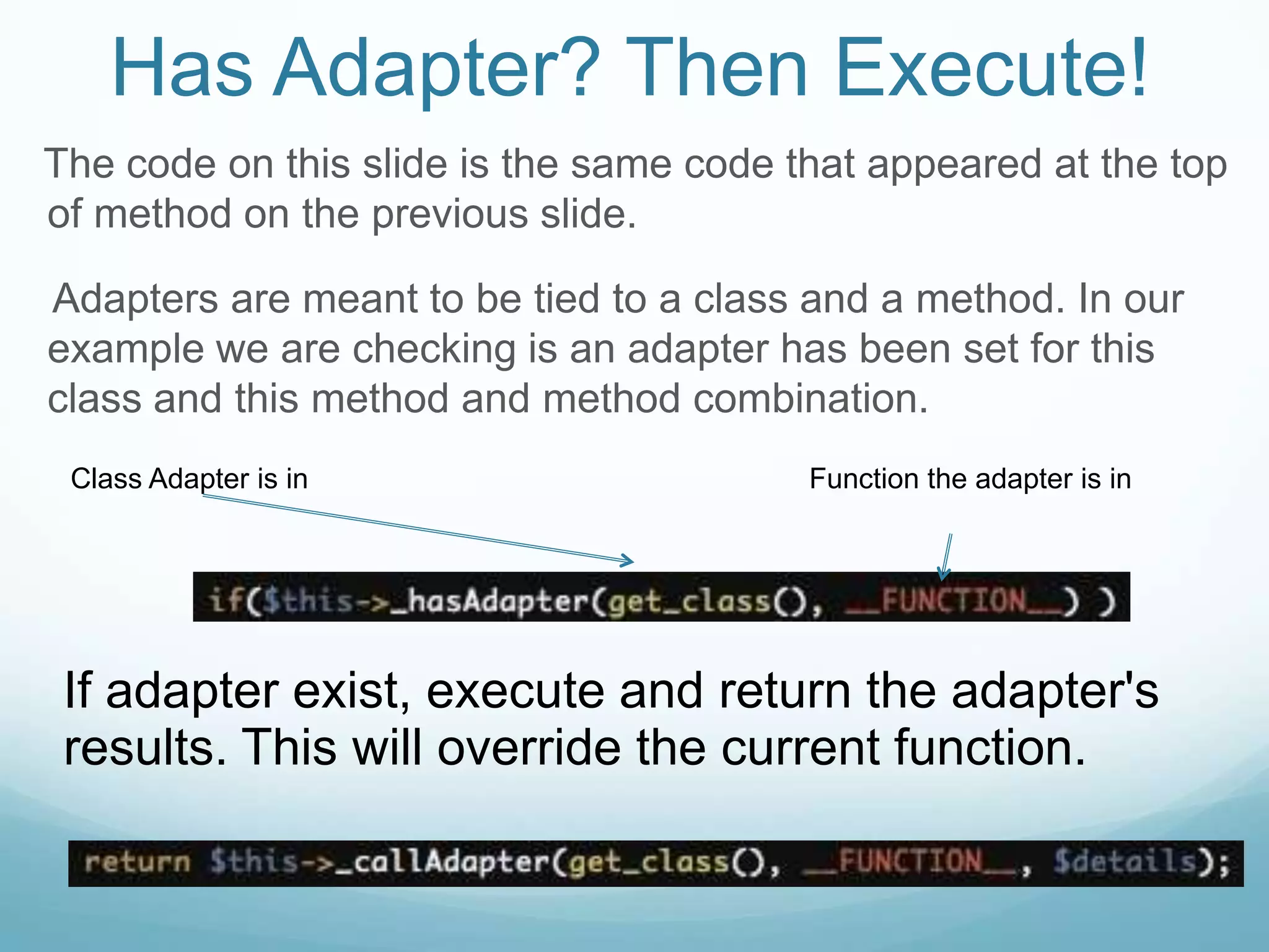 Has Adapter? Then Execute!
The code on this slide is the same code that appeared at the top
of method on the previous slide.

Adapters are meant to be tied to a class and a method. In our
example we are checking is an adapter has been set for this
class and this method and method combination.
 Class Adapter is in                     Function the adapter is in




 If adapter exist, execute and return the adapter's
 results. This will override the current function.
 