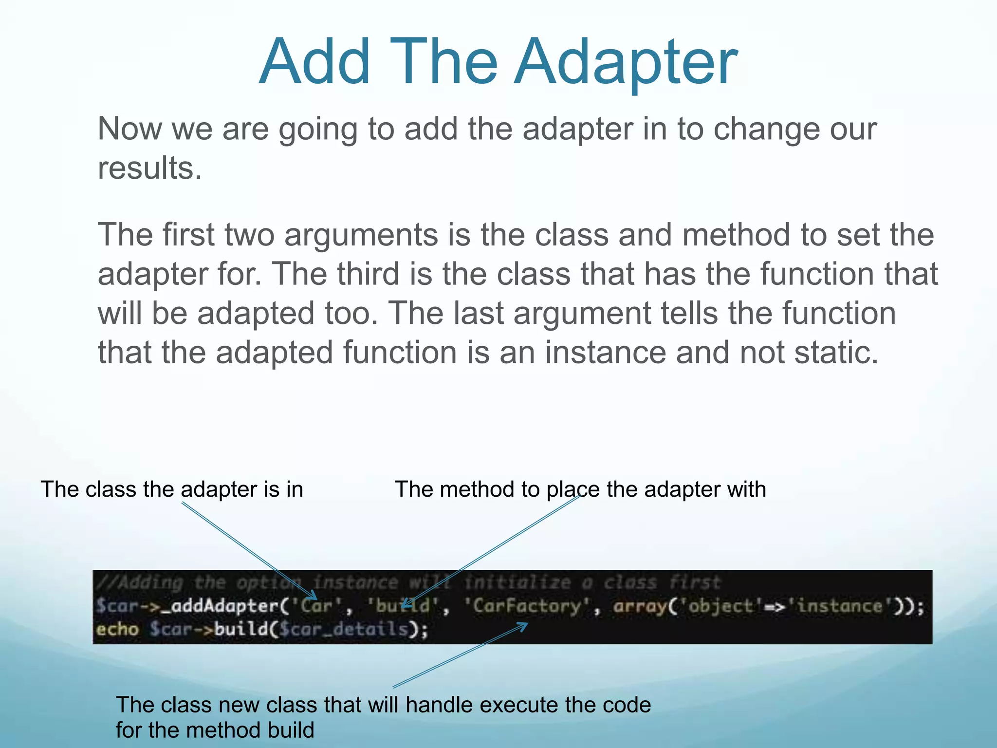 Add The Adapter
     Now we are going to add the adapter in to change our
     results.

     The first two arguments is the class and method to set the
     adapter for. The third is the class that has the function that
     will be adapted too. The last argument tells the function
     that the adapted function is an instance and not static.



The class the adapter is in       The method to place the adapter with




       The class new class that will handle execute the code
       for the method build
 