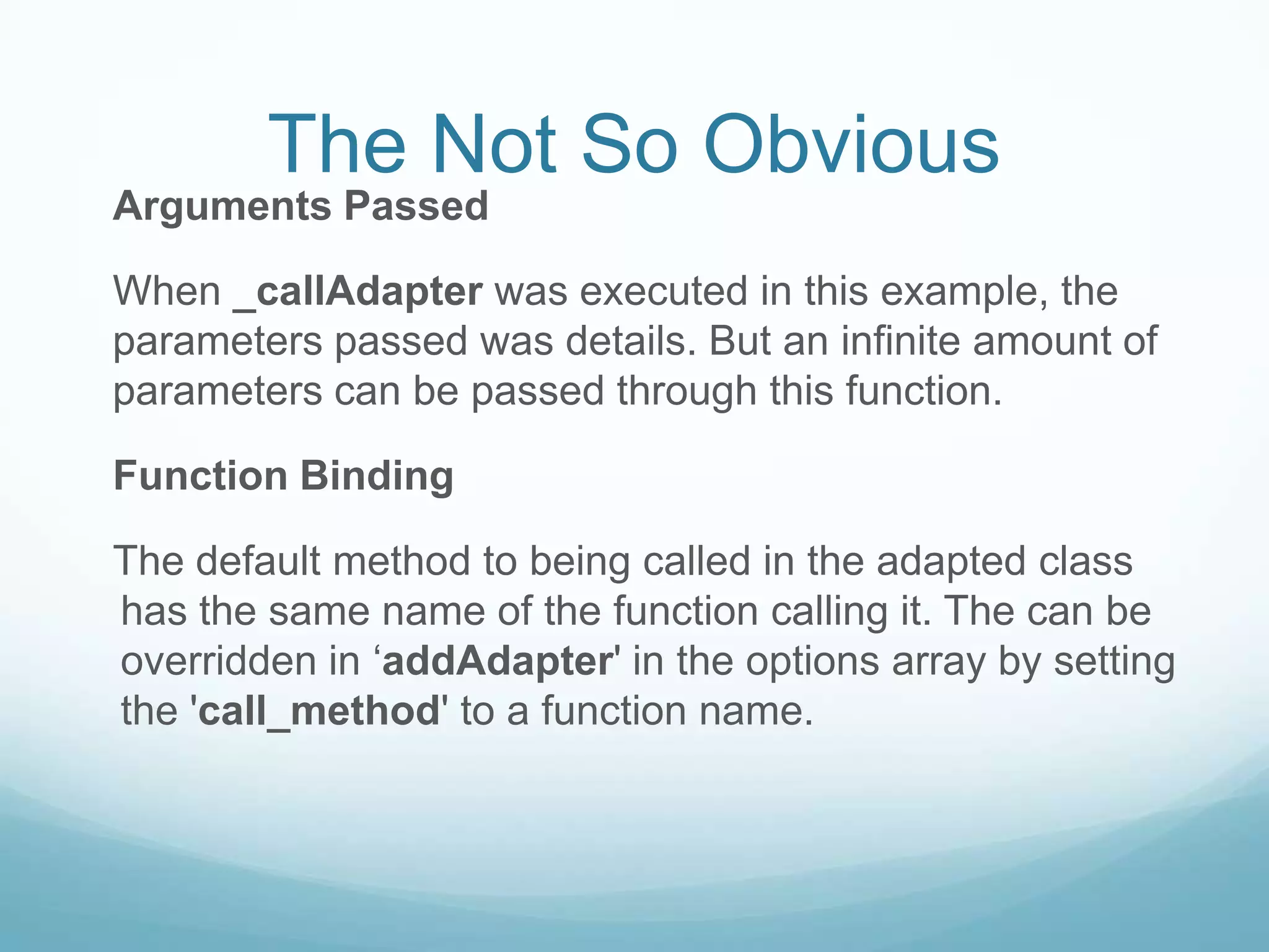 The Not So Obvious
Arguments Passed

When _callAdapter was executed in this example, the
parameters passed was details. But an infinite amount of
parameters can be passed through this function.

Function Binding

The default method to being called in the adapted class
has the same name of the function calling it. The can be
overridden in ‘addAdapter' in the options array by setting
the 'call_method' to a function name.
 