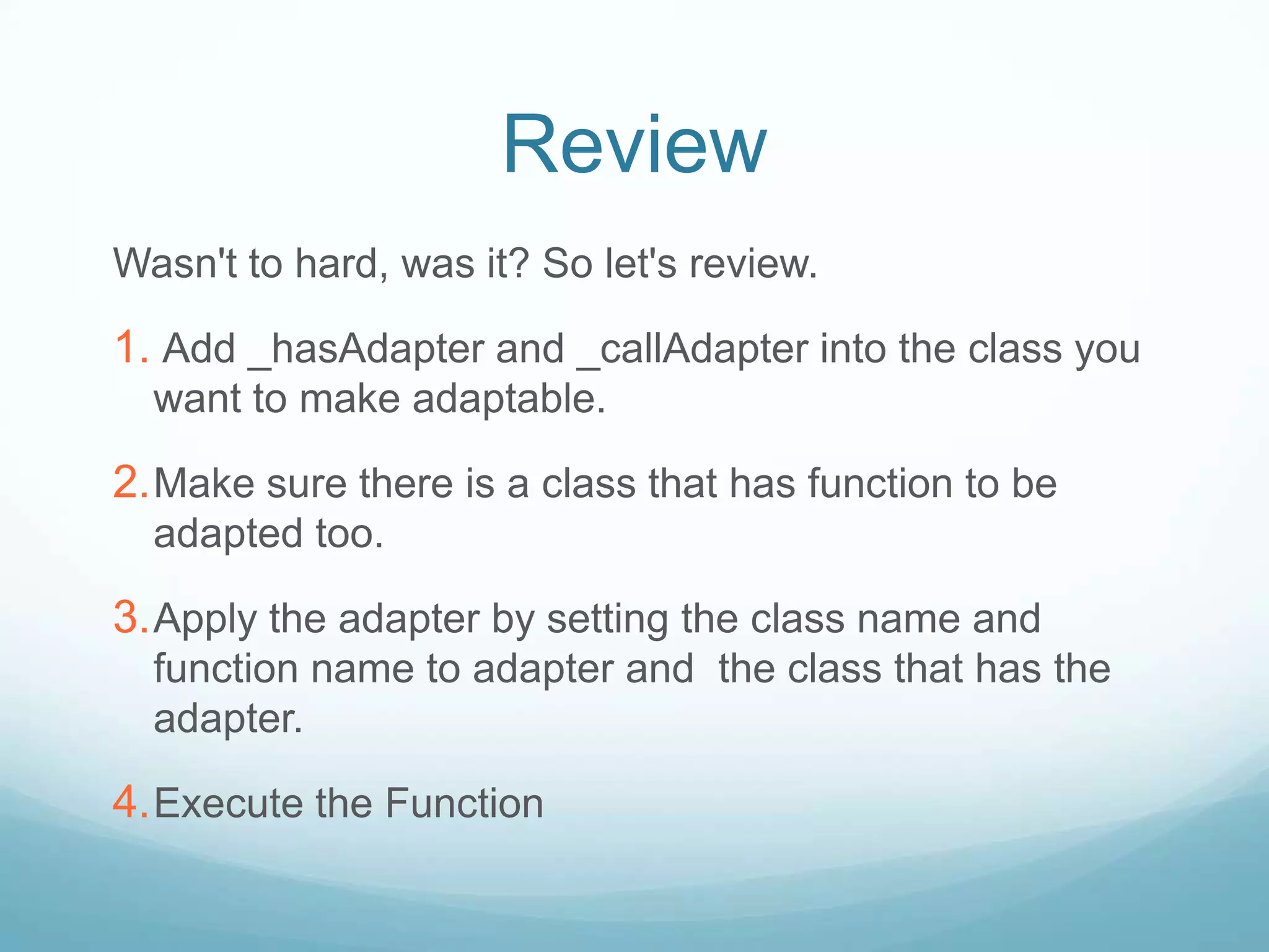 Review
Wasn't to hard, was it? So let's review.

1. Add _hasAdapter and _callAdapter into the class you
  want to make adaptable.

2. Make sure there is a class that has function to be
  adapted too.

3. Apply the adapter by setting the class name and
  function name to adapter and the class that has the
  adapter.

4. Execute the Function
 