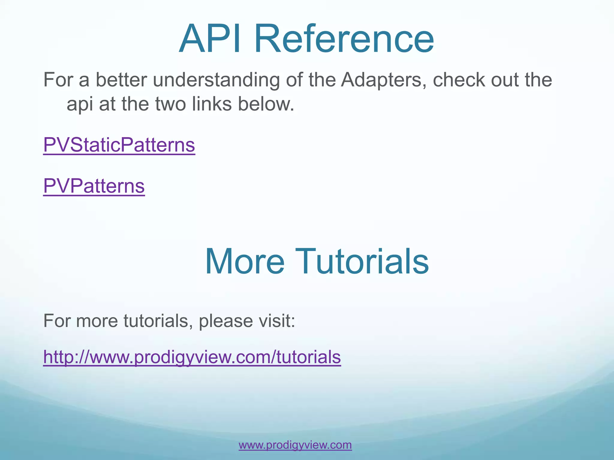 API Reference
For a better understanding of the Adapters, check out the
  api at the two links below.

PVStaticPatterns

PVPatterns



                     More Tutorials
For more tutorials, please visit:
http://www.prodigyview.com/tutorials



                         www.prodigyview.com
 