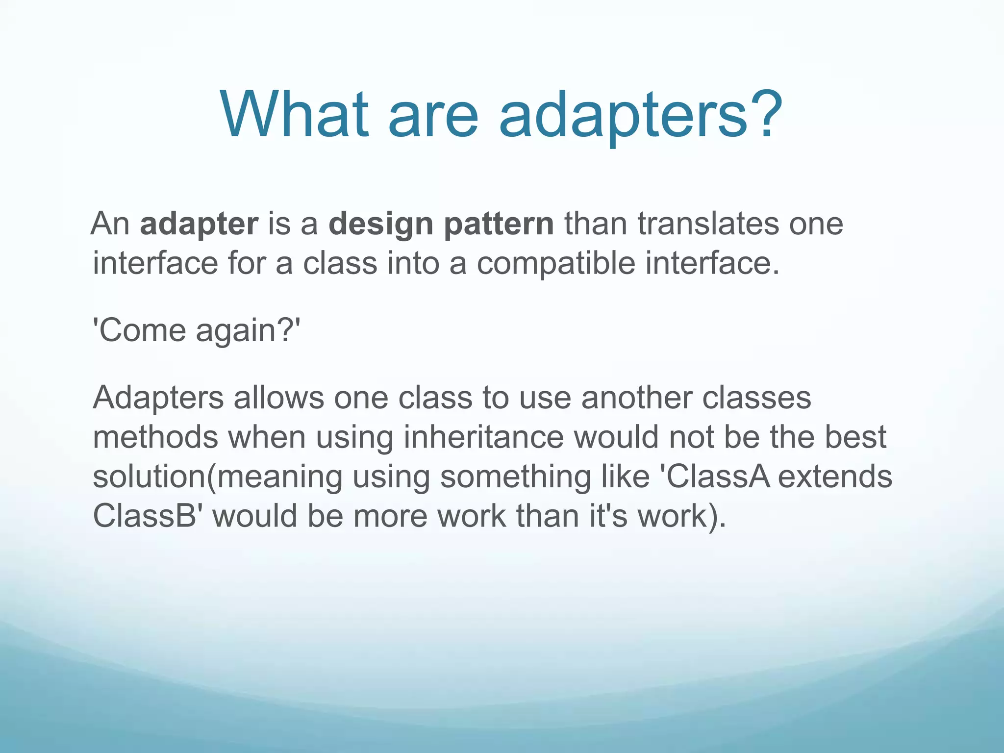What are adapters?
An adapter is a design pattern than translates one
interface for a class into a compatible interface.

'Come again?'

Adapters allows one class to use another classes
methods when using inheritance would not be the best
solution(meaning using something like 'ClassA extends
ClassB' would be more work than it's work).
 