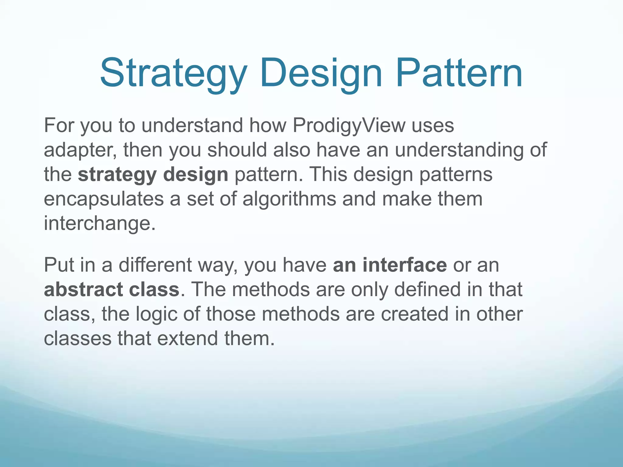 Strategy Design Pattern
For you to understand how ProdigyView uses
adapter, then you should also have an understanding of
the strategy design pattern. This design patterns
encapsulates a set of algorithms and make them
interchange.

Put in a different way, you have an interface or an
abstract class. The methods are only defined in that
class, the logic of those methods are created in other
classes that extend them.
 