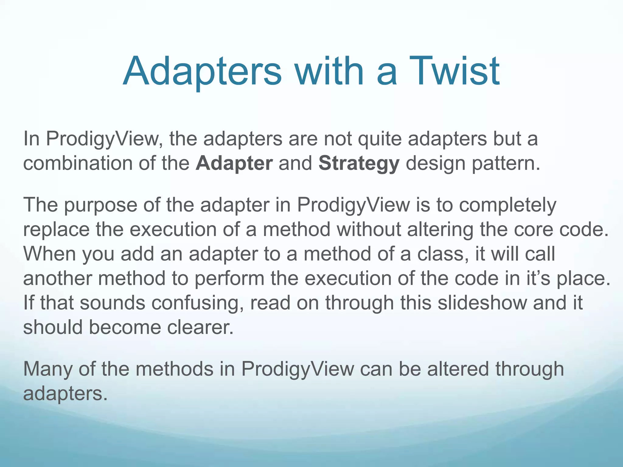 Adapters with a Twist
In ProdigyView, the adapters are not quite adapters but a
combination of the Adapter and Strategy design pattern.

The purpose of the adapter in ProdigyView is to completely
replace the execution of a method without altering the core code.
When you add an adapter to a method of a class, it will call
another method to perform the execution of the code in it’s place.
If that sounds confusing, read on through this slideshow and it
should become clearer.

Many of the methods in ProdigyView can be altered through
adapters.
 