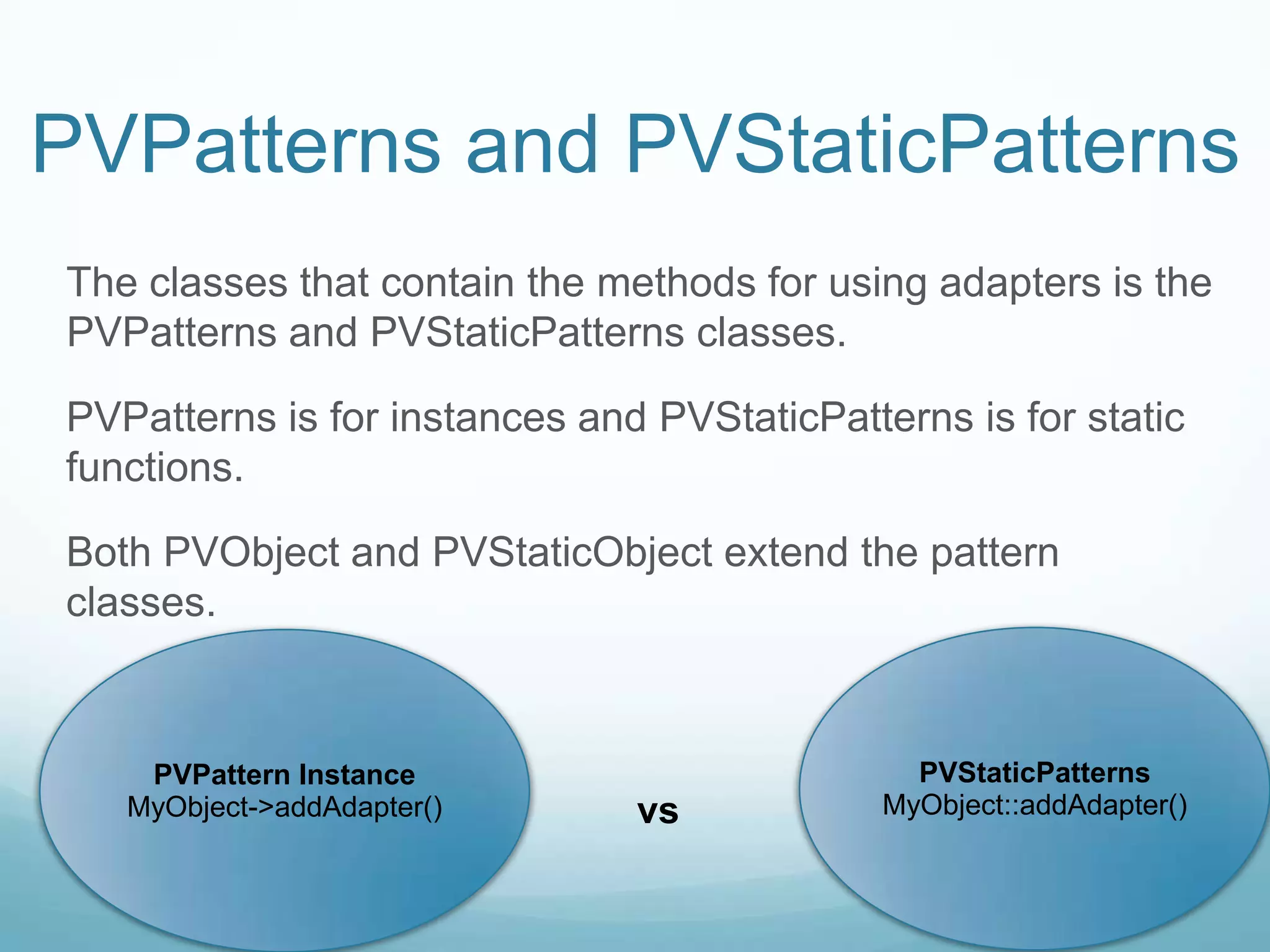 PVPatterns and PVStaticPatterns
The classes that contain the methods for using adapters is the
PVPatterns and PVStaticPatterns classes.

PVPatterns is for instances and PVStaticPatterns is for static
functions.

Both PVObject and PVStaticObject extend the pattern
classes.



    PVPattern Instance                         PVStaticPatterns
   MyObject->addAdapter()      vs            MyObject::addAdapter()
 