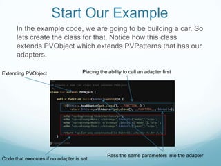 Start Our Example
      In the example code, we are going to be building a car. So
      lets create the class for that. Notice how this class
      extends PVObject which extends PVPatterns that has our
      adapters.

Extending PVObject                  Placing the ability to call an adapter first




                                                Pass the same parameters into the adapter
Code that executes if no adapter is set
 