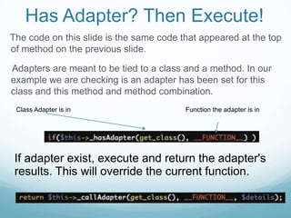 Has Adapter? Then Execute!
The code on this slide is the same code that appeared at the top
of method on the previous slide.

Adapters are meant to be tied to a class and a method. In our
example we are checking is an adapter has been set for this
class and this method and method combination.
 Class Adapter is in                     Function the adapter is in




 If adapter exist, execute and return the adapter's
 results. This will override the current function.
 