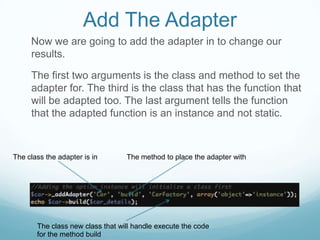 Add The Adapter
     Now we are going to add the adapter in to change our
     results.

     The first two arguments is the class and method to set the
     adapter for. The third is the class that has the function that
     will be adapted too. The last argument tells the function
     that the adapted function is an instance and not static.



The class the adapter is in       The method to place the adapter with




       The class new class that will handle execute the code
       for the method build
 