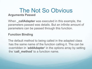 The Not So Obvious
Arguments Passed

When _callAdapter was executed in this example, the
parameters passed was details. But an infinite amount of
parameters can be passed through this function.

Function Binding

The default method to being called in the adapted class
has the same name of the function calling it. The can be
overridden in ‘addAdapter' in the options array by setting
the 'call_method' to a function name.
 