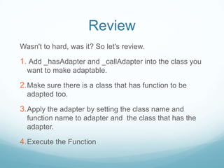 Review
Wasn't to hard, was it? So let's review.

1. Add _hasAdapter and _callAdapter into the class you
  want to make adaptable.

2. Make sure there is a class that has function to be
  adapted too.

3. Apply the adapter by setting the class name and
  function name to adapter and the class that has the
  adapter.

4. Execute the Function
 