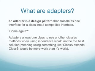 What are adapters?
An adapter is a design pattern than translates one
interface for a class into a compatible interface.

'Come again?'

Adapters allows one class to use another classes
methods when using inheritance would not be the best
solution(meaning using something like 'ClassA extends
ClassB' would be more work than it's work).
 