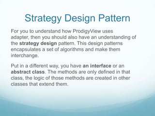 Strategy Design Pattern
For you to understand how ProdigyView uses
adapter, then you should also have an understanding of
the strategy design pattern. This design patterns
encapsulates a set of algorithms and make them
interchange.

Put in a different way, you have an interface or an
abstract class. The methods are only defined in that
class, the logic of those methods are created in other
classes that extend them.
 