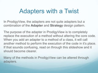 Adapters with a Twist
In ProdigyView, the adapters are not quite adapters but a
combination of the Adapter and Strategy design pattern.

The purpose of the adapter in ProdigyView is to completely
replace the execution of a method without altering the core code.
When you add an adapter to a method of a class, it will call
another method to perform the execution of the code in it’s place.
If that sounds confusing, read on through this slideshow and it
should become clearer.

Many of the methods in ProdigyView can be altered through
adapters.
 