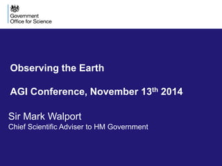 Observing the Earth 
AGI Conference, November 13th 2014 
Sir Mark Walport 
Chief Scientific Adviser to HM Government 
 