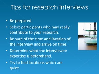 Tips for research interviews Be prepared. Select participants who may really contribute to your research. Be sure of the time and location of the interview and arrive on time. Determine what the interviewee expertise is beforehand. Try to find locations which are quiet. 