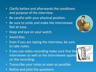 Clarify before and afterwards the conditions and purpose of the interview. Be careful with your physical position. Be sure to smile and make the interviewee feel at ease. Keep and eye on your watch. Avoid bias. Even if you are taping the interview, be sure to take notes. If you use video-recording make sure that the interviewer as well as the interviewee appear on the recording. Transcribe your notes as soon as possible. Refine and pilot the questions. 