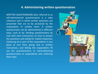 4. Administering written questionnaires WRITTEN QUESTIONNAIRE (also referred to as self-administered questionnaire) is a data collection tool in which written questions are presented that are to be answered by the respondents in written form. A written questionnaire can be administered in different ways, such as by: Sending questionnaires by mail with clear instructions on how to answer the questions and asking for mailed responses; Gathering all or part of the respondents in one place at one time, giving oral or written instructions, and letting the respondents fill out the questionnaires; or Hand-delivering questionnaires to respondents and collecting them later.  