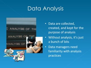 Data Analysis Data are collected, created, and kept for the purpose of analysis Without analysis, it’s just a bunch of bits Data managers need familiarity with analysis practices 