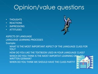 Opinion/value questions THOUGHTS REACTIONS IMPRESSIONS ATTITUDES ASPECTS OF LANGUAGE LANGUAGE LEARNING PROCESSES Example: WHAT IS THE MOST IMPORTANT ASPECT OF THE LANGUAGE CLASS FOR YOU? HOW DO YOU LIKE THE TEXTBOOK USED IN YOUR LANGUAGE CLASS? WHICH DO YOU THINK IS THE MOST IMPORTAT LEARNING ORAL OR WRITTEN GERMAN?  WHEN DO YOU THINK WE SHOULD HAVE THE CLASS PARTY? 