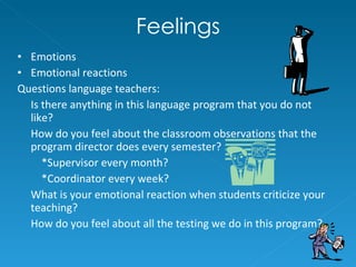 Feelings Emotions Emotional reactions Questions language teachers: Is there anything in this language program that you do not like? How do you feel about the classroom observations that the program director does every semester? *Supervisor every month?  *Coordinator every week?  What is your emotional reaction when students criticize your teaching? How do you feel about all the testing we do in this program? 