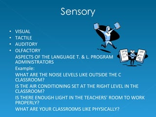 Sensory VISUAL TACTILE AUDITORY OLFACTORY ASPECTS OF THE LANGUAGE T. & L. PROGRAM ADMINISTRATORS Example:  WHAT ARE THE NOISE LEVELS LIKE OUTSIDE THE C CLASSROOM? IS THE AIR CONDITIONING SET AT THE RIGHT LEVEL IN THE CLASSROOM?  IS THERE ENOUGH LIGHT IN THE TEACHERS’ ROOM TO WORK PROPERLY? WHAT ARE YOUR CLASSRO0MS LIKE PHYSICALLY?  