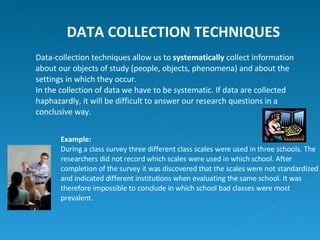 Data-collection techniques allow us to  systematically  collect information about our objects of study (people, objects, phenomena) and about the settings in which they occur. In the collection of data we have to be systematic. If data are collected haphazardly, it will be difficult to answer our research questions in a conclusive way. DATA COLLECTION TECHNIQUES Example: During a class survey three different class scales were used in three schools. The researchers did not record which scales were used in which school. After completion of the survey it was discovered that the scales were not standardized and indicated different institutions when evaluating the same school. It was therefore impossible to conclude in which school bad classes were most prevalent. 
