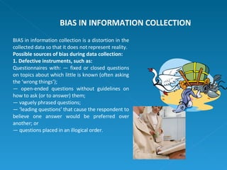 BIAS in information collection is a distortion in the collected data so that it does not represent reality. Possible sources of bias during data collection: 1. Defective instruments, such as: Questionnaires with: — fixed or closed questions on topics about which little is known (often asking the ‘wrong things’);  —  open-ended questions without guidelines on how to ask (or to answer) them; —  vaguely phrased questions; — ‘ leading questions’ that cause the respondent to believe one answer would be preferred over another; or —  questions placed in an illogical order. BIAS IN INFORMATION COLLECTION 
