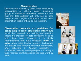 Observer bias: Observer bias can easily occur when conducting observations or utilising loosely structured group- or individual interviews. There is a risk that the data collector will only see or hear things in which (s)he is interested or will miss information that is critical to the research. Observation protocols  and  guidelines for conducting loosely structured interviews  should be prepared, and training and practice should be provided to data collectors in using both these tools. Moreover it is highly recommended that data collectors  work in pairs  when using flexible research techniques and discuss and interpret the data immediately after collecting it. Another possibility - commonly used by anthropologists - is using a tape recorder and transcribing the tape word by word. 