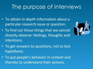 The purpose of interviews To obtain in-depth information about a particular research issue or question. To find out those things that we cannot directly observe: feelings, thoughts and intentions. To get answers to questions, not to test hypothesis. To put people’s behavior in context and thereby to understand their actions. 