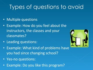 Types of questions to avoid Multiple questions Example: How do you feel about the instructors, the classes and your classmates? Leading questions: Example: What kind of problems have you had since changing school? Yes-no questions:  Example: Do you like this program? 