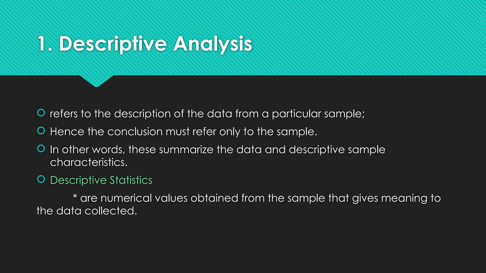 1. Descriptive Analysis
 refers to the description of the data from a particular sample;
 Hence the conclusion must refer only to the sample.
 In other words, these summarize the data and descriptive sample
characteristics.
 Descriptive Statistics
* are numerical values obtained from the sample that gives meaning to
the data collected.
 