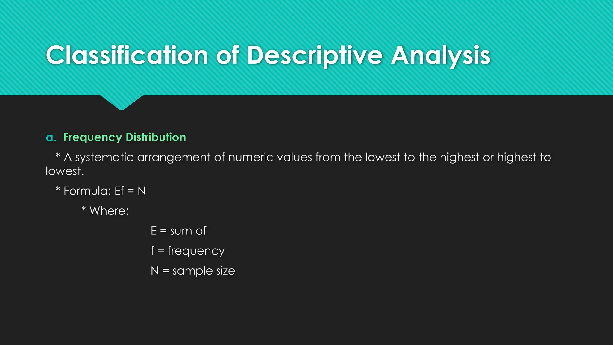 Classification of Descriptive Analysis
a. Frequency Distribution
* A systematic arrangement of numeric values from the lowest to the highest or highest to
lowest.
* Formula: Ef = N
* Where:
E = sum of
f = frequency
N = sample size
 