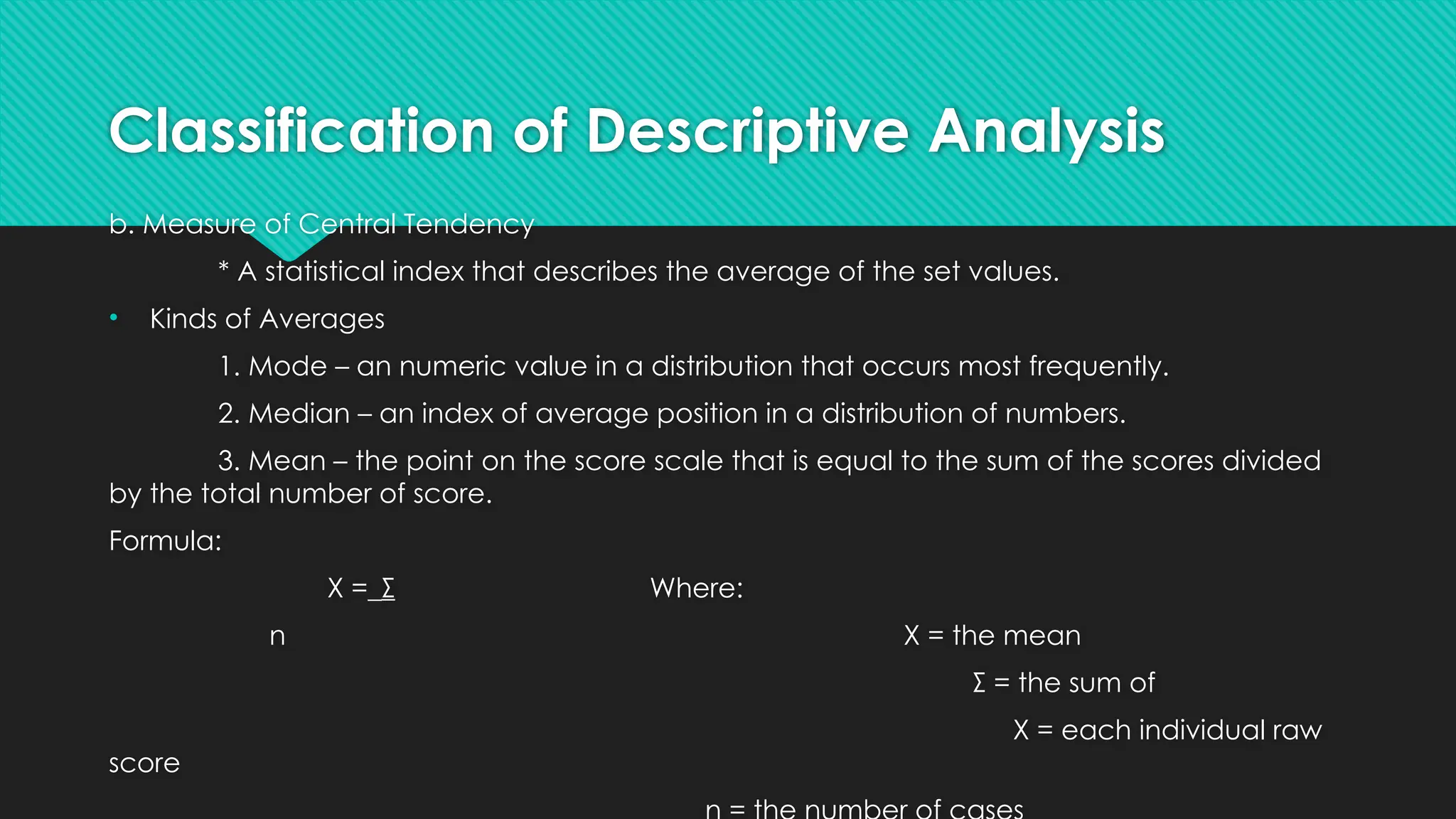 Classification of Descriptive Analysis
b. Measure of Central Tendency
* A statistical index that describes the average of the set values.
• Kinds of Averages
1. Mode – an numeric value in a distribution that occurs most frequently.
2. Median – an index of average position in a distribution of numbers.
3. Mean – the point on the score scale that is equal to the sum of the scores divided
by the total number of score.
Formula:
X =_Σ Where:
n X = the mean
Σ = the sum of
X = each individual raw
score
 