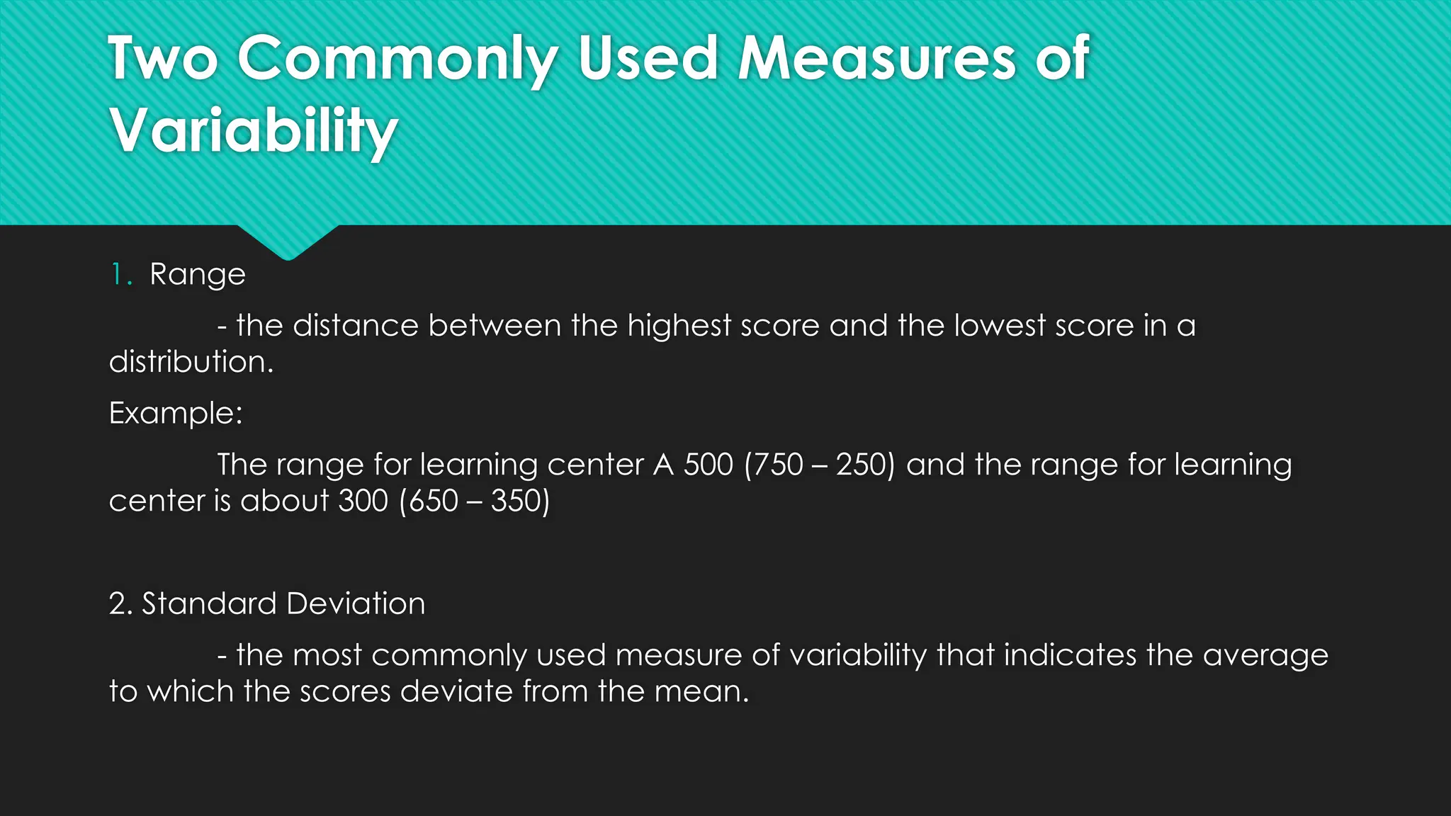 Two Commonly Used Measures of
Variability
1. Range
- the distance between the highest score and the lowest score in a
distribution.
Example:
The range for learning center A 500 (750 – 250) and the range for learning
center is about 300 (650 – 350)
2. Standard Deviation
- the most commonly used measure of variability that indicates the average
to which the scores deviate from the mean.
 