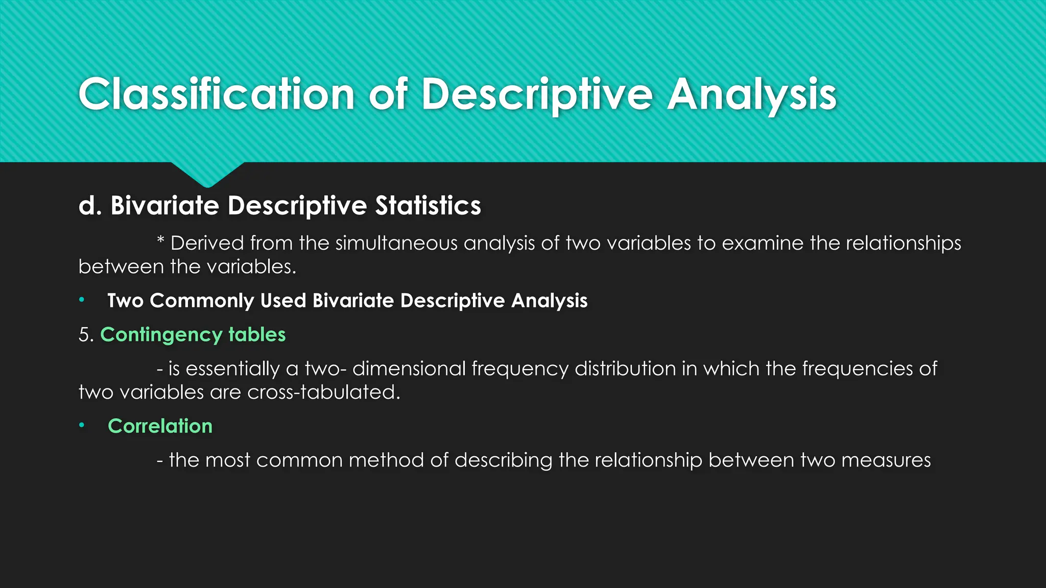 Classification of Descriptive Analysis
d. Bivariate Descriptive Statistics
* Derived from the simultaneous analysis of two variables to examine the relationships
between the variables.
• Two Commonly Used Bivariate Descriptive Analysis
5. Contingency tables
- is essentially a two- dimensional frequency distribution in which the frequencies of
two variables are cross-tabulated.
• Correlation
- the most common method of describing the relationship between two measures
 