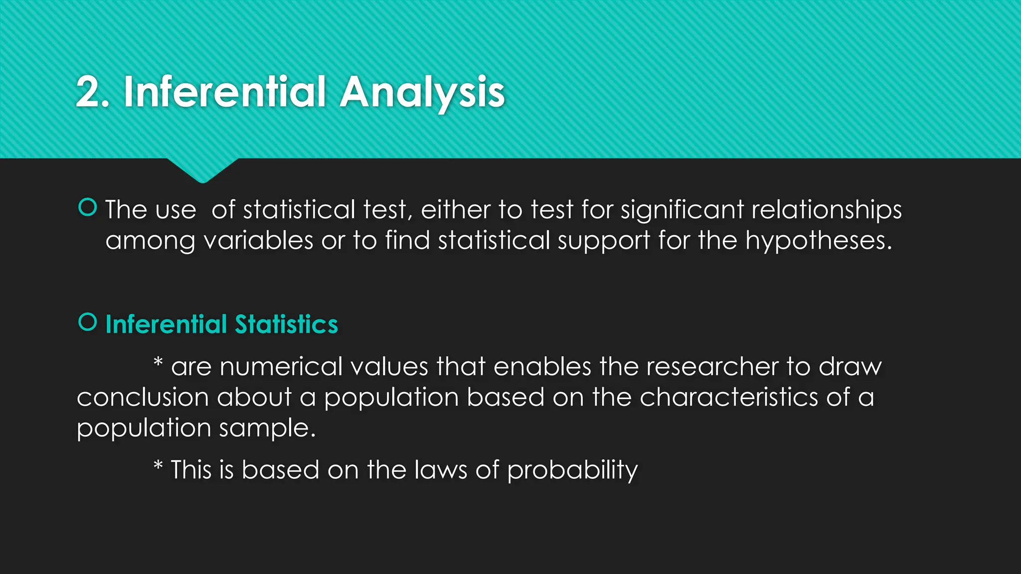 2. Inferential Analysis
 The use of statistical test, either to test for significant relationships
among variables or to find statistical support for the hypotheses.
 Inferential Statistics
* are numerical values that enables the researcher to draw
conclusion about a population based on the characteristics of a
population sample.
* This is based on the laws of probability
 
