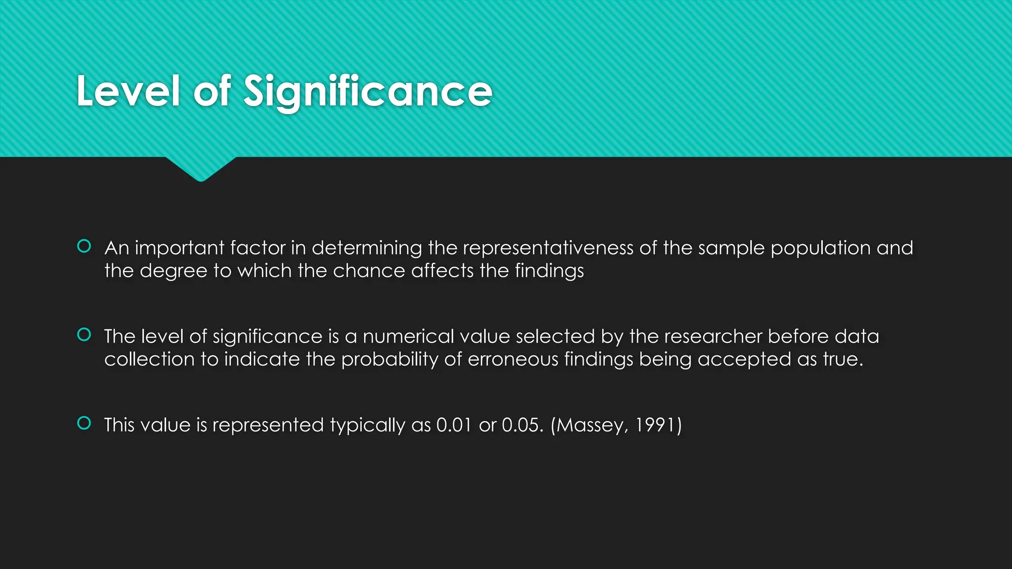 Level of Significance
 An important factor in determining the representativeness of the sample population and
the degree to which the chance affects the findings
 The level of significance is a numerical value selected by the researcher before data
collection to indicate the probability of erroneous findings being accepted as true.
 This value is represented typically as 0.01 or 0.05. (Massey, 1991)
 