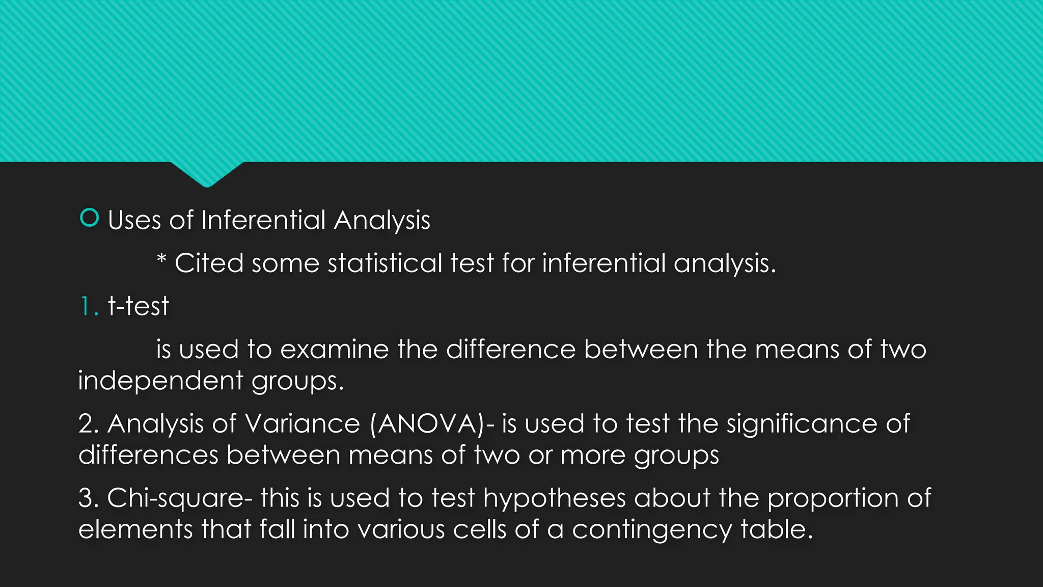  Uses of Inferential Analysis
* Cited some statistical test for inferential analysis.
1. t-test
is used to examine the difference between the means of two
independent groups.
2. Analysis of Variance (ANOVA)- is used to test the significance of
differences between means of two or more groups
3. Chi-square- this is used to test hypotheses about the proportion of
elements that fall into various cells of a contingency table.
 
