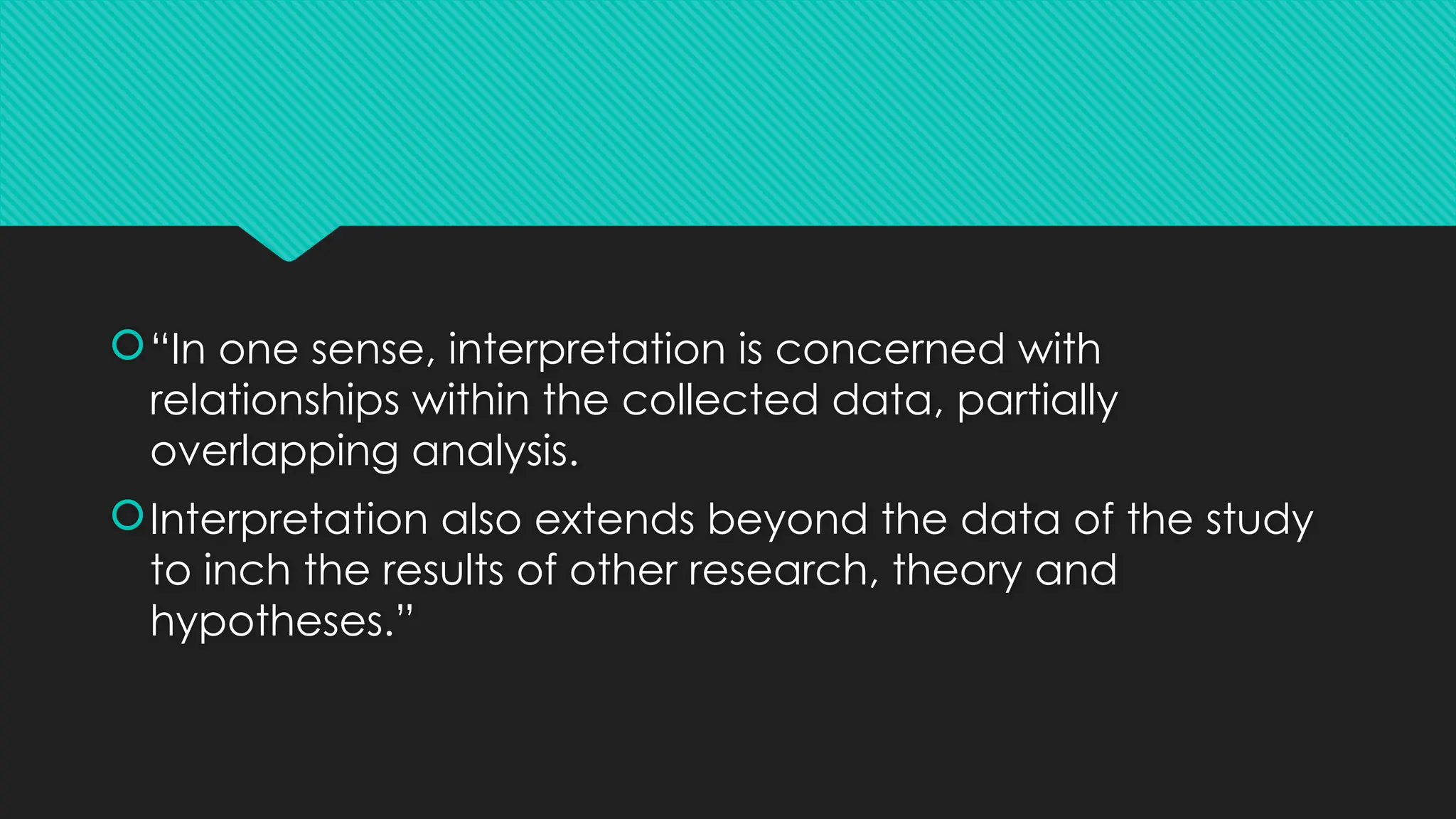 “In one sense, interpretation is concerned with
relationships within the collected data, partially
overlapping analysis.
Interpretation also extends beyond the data of the study
to inch the results of other research, theory and
hypotheses.”
 