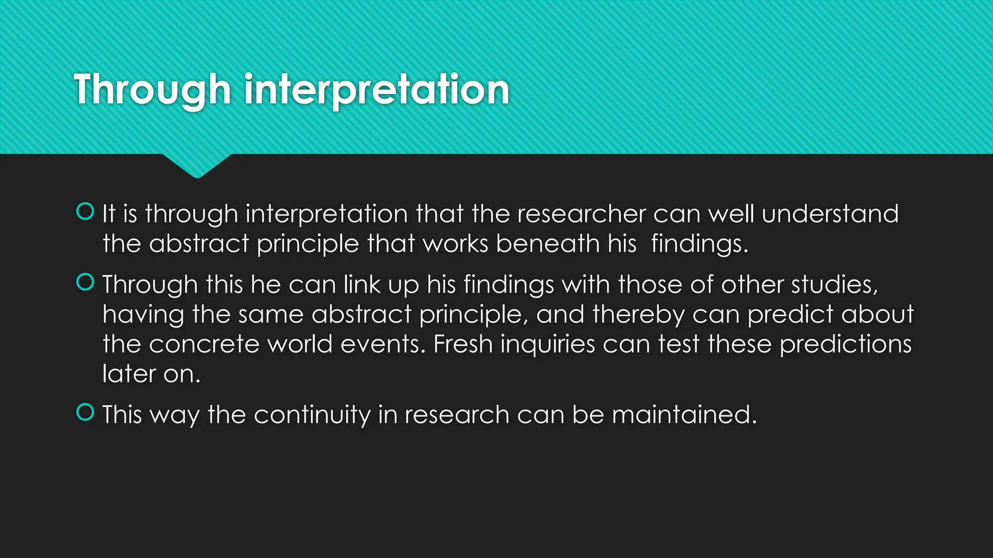 Through interpretation
 It is through interpretation that the researcher can well understand
the abstract principle that works beneath his findings.
 Through this he can link up his findings with those of other studies,
having the same abstract principle, and thereby can predict about
the concrete world events. Fresh inquiries can test these predictions
later on.
 This way the continuity in research can be maintained.
 