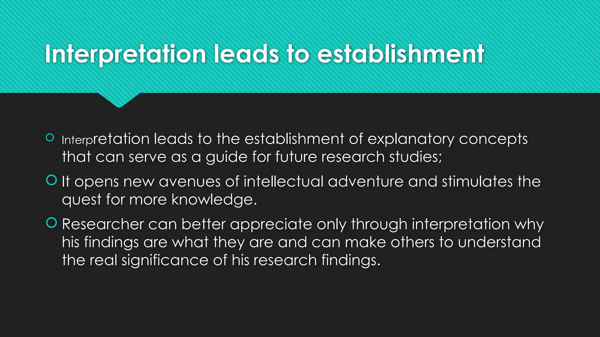 Interpretation leads to establishment
 Interpretation leads to the establishment of explanatory concepts
that can serve as a guide for future research studies;
 It opens new avenues of intellectual adventure and stimulates the
quest for more knowledge.
 Researcher can better appreciate only through interpretation why
his findings are what they are and can make others to understand
the real significance of his research findings.
 